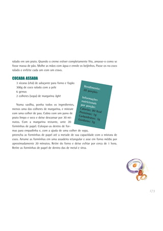 173
ralado em um prato. Quando o creme estiver completamente frio, amasse-o como se
fosse massa de pão. Molhe as mãos com água e enrole os beijinhos. Passe-os no coco
ralado e enfeite cada um com um cravo.
COCADA ASSADA
3 xícaras (chá) de adoçante para forno e fogão
300g de coco ralado com a pele
6 gemas
2 colheres (sopa) de margarina light
Numa vasilha, ponha todos os ingredientes,
menos uma das colheres de margarina, e misture
com uma colher de pau. Cubra com um pano de
prato limpo e seco e deixe descansar por 30 mi-
nutos. Com a margarina restante, unte 20
forminhas de papel. Coloque-as dentro de for-
mas para empadinha e, com a ajuda de uma colher de sopa,
preencha as forminhas de papel até a metade de sua capacidade com a mistura de
coco. Arrume as forminhas em uma assadeira retangular e asse em forno médio por
aproximadamente 20 minutos. Retire do forno e deixe esfriar por cerca de 1 hora.
Retire as forminhas de papel de dentro das de metal e sirva.
Rendimento:20 porções
Informaçõesnutricionaispor porção:Calorias: 80 KcalProteínas: 1gCarboidratos: 3gGorduras: 7g
 