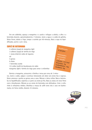 113
Em um caldeirão, aqueça a margarina e o azeite e refogue a cebola, o alho e a
beterraba durante, aproximadamente, 7 minutos. Junte a água e o caldo de galinha.
Deixe ferver, abaixe o fogo, tampe e cozinhe por 40 minutos. Bata a sopa no liqui-
dificador, acerte o sal e sirva.
SUFLÊ DE BETERRABA
2 colheres (sopa) de margarina light
3 colheres (sopa) de farinha de trigo
1 xícara (chá) de caldo de legumes
sal
4 gemas
6 claras
1 beterraba cozida
1/2 colher (café) de bicarbonato de sódio
margarina light e farinha de trigo para untar e enfarinhar
Derreta a margarina, acrescente a farinha e mexa por cerca de 3 minu-
tos. Junte o caldo, salgue e continue misturando até obter um creme liso e espesso.
Deixe amornar e ponha as gemas uma a uma. Misture e deixe esfriar. Bata a beterra-
ba no liquidificador, esprema-a e junte ao creme já frio. Bata as claras em neve firme
com o bicarbonato. Misture-as ao creme de beterraba com delicadeza. Unte e enfa-
rinhe 6 refratários médios. Distribua a massa de suflê entre eles e asse em banho-
maria, em forno médio, durante 25 minutos.
Rendimento:6 porções
Informaçõesnutricionaispor porção:Calorias: 143 kcalProteínas: 7gCarboidratos: 14gGorduras: 6g
 