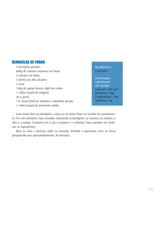 115
BERINJELAS DE FORNO
3 berinjelas grandes
600g de tomates maduros em fatias
2 cebolas em fatias
2 dentes de alho picados
2 ovos
150g de queijo branco light em cubos
1 colher (sopa) de orégano
sal a gosto
1/2 xícara (chá) de salsinha e cebolinha picada
1 colher (sopa) de parmesão ralado
Lave muito bem as berinjelas e corte-as em fatias finas no sentido do comprimen-
to. Em um refratário, faça camadas colocando as berinjelas, os tomates, as cebolas, o
alho e o queijo. Tempere com o sal, o orégano e a salsinha. Faça camadas até termi-
nar os ingredientes.
Bata os ovos e derrame sobre as camadas. Polvilhe o parmesão. Leve ao forno
preaquecido por aproximadamente 30 minutos.
Rendimento:
5 porções
Informações
nutricionais
por porção:
Calorias: 183 kcal
Proteínas: 10g
Carboidratos: 25g
Gorduras: 6g
 