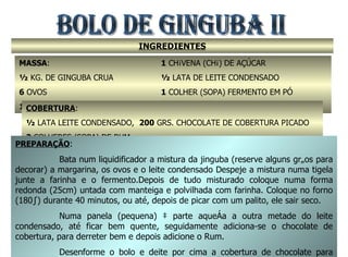 BOLO DE GINGUBA II INGREDIENTES MASSA :  ½  KG. DE GINGUBA CRUA 6  OVOS 150  GRS. DE MARGARINA 1  CHÁVENA (CHÁ) DE AÇÚCAR ½  LATA DE LEITE CONDENSADO 1  COLHER (SOPA) FERMENTO EM PÓ 5  COLHERES (SOPA) FARINHA DE TRIGO COBERTURA : ½  LATA LEITE CONDENSADO,  200  GRS. CHOCOLATE DE COBERTURA PICADO 2  COLHERES (SOPA) DE RUM PREPARAÇÃO : Bata num liquidificador a mistura da jinguba (reserve alguns grãos para decorar) a margarina, os ovos e o leite condensado Despeje a mistura numa tigela junte a farinha e o fermento.Depois de tudo misturado coloque numa forma redonda (25cm) untada com manteiga e polvilhada com farinha. Coloque no forno (180º) durante 40 minutos, ou até, depois de picar com um palito, ele sair seco. Numa panela (pequena) à parte aqueça a outra metade do leite condensado, até ficar bem quente, seguidamente adiciona-se o chocolate de cobertura, para derreter bem e depois adicione o Rum. Desenforme o bolo e deite por cima a cobertura de chocolate para tapar tudo. Seguidamente decore com os grãos de jinguba que sobraram. 