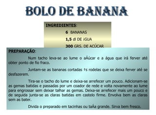 BOLO DE BANANA INGREDIENTES : 6   BANANAS 1,5  dl DE ÁGUA 300  GRS. DE AÇÚCAR 6  OVOS PREPARAÇÃO : Num tacho leva-se ao lume o açúcar e a água que irá ferver até obter ponto de fio fraco. Juntam-se as bananas cortadas às rodelas que se deixa ferver até se desfazerem. Tira-se o tacho do lume e deixa-se arrefecer um pouco. Adicionam-se as gemas batidas e passadas por um coador de rede e volta novamente ao lume para engrossar sem deixar talhar as gemas. Deixa-se arrefecer mais um pouco e de seguida junta-se as claras batidas em castelo firme. Envolva bem as claras sem as bater. Divida o preparado em tacinhas ou taça grande. Sirva bem fresco. 