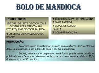 BOLO DE MANDIOCA INGREDIENTES : 150  GRS. DE LEITE DE CÔCO (OU 2  CHÁVENAS DE LEITE COM UM PCT. PEQUENO DE CÔCO RALADO) 6  CHÁVENAS DE MANDIOCA CRUA RALADA 4  COLHERES (SOPA) DE MARGARINA 6  OVOS BATIDOS 4  COPOS DE AÇÚCAR CANELA 2  COLHERES (CHÁ) SAL PREPARAÇÃO : Colocamos num liquidificador, os ovos com o açúcar. Acrescentamos depois a margarina, o sal, o leite de côco e por fim a mandioca. Depois, colocamos o preparado numa forma previamente untada e polvilhada com farinha e deixamos no forno a uma temperatura média (180º) durante cerca de 30 minutos. 