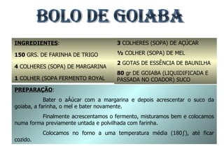 BOLO DE GOIABA INGREDIENTES : 150  GRS. DE FARINHA DE TRIGO 4  COLHERES (SOPA) DE MARGARINA 1  COLHER (SOPA FERMENTO ROYAL 3  COLHERES (SOPA) DE AÇÚCAR ½  COLHER (SOPA) DE MEL 2  GOTAS DE ESSÊNCIA DE BAUNILHA 80  gr DE GOIABA (LIQUIDIFICADA E PASSADA NO COADOR) SUCO PREPARAÇÃO : Bater o açúcar com a margarina e depois acrescentar o suco da goiaba, a farinha, o mel e bater novamente. Finalmente acrescentamos o fermento, misturamos bem e colocamos numa forma previamente untada e polvilhada com farinha. Colocamos no forno a uma temperatura média (180º), até ficar cozido. 