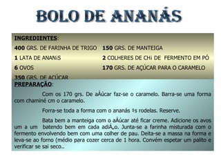 BOLO DE ANANÁS INGREDIENTES : 400  GRS. DE FARINHA DE TRIGO 1  LATA DE ANANÁS 6  OVOS 350  GRS. DE AÇÚCAR 150  GRS. DE MANTEIGA 2  COLHERES DE CHÁ DE  FERMENTO EM PÓ 170  GRS. DE AÇÚCAR PARA O CARAMELO PREPARAÇÃO : Com os 170 grs. De açúcar faz-se o caramelo. Barra-se uma forma com chaminé cm o caramelo. Forra-se toda a forma com o ananás às rodelas. Reserve. Bata bem a manteiga com o açúcar até ficar creme. Adicione os avos um a um  batendo bem em cada adição. Junta-se a farinha misturada com o fermento envolvendo bem com uma colher de pau. Deita-se a massa na forma e leva-se ao forno (médio para cozer cerca de 1 hora. Convém espetar um palito e verificar se sai seco.. 