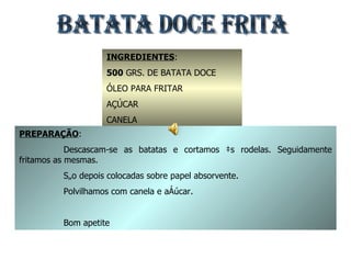 BATATA DOCE FRITA INGREDIENTES : 500  GRS. DE BATATA DOCE ÓLEO PARA FRITAR AÇÚCAR CANELA PREPARAÇÃO : Descascam-se as batatas e cortamos às rodelas. Seguidamente fritamos as mesmas. São depois colocadas sobre papel absorvente. Polvilhamos com canela e açúcar. Bom apetite 