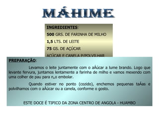 MÁHIME INGREDIENTES : 500  GRS. DE FARINHA DE MILHO 1,5  LTS. DE LEITE 75  GS. DE AÇÚCAR AÇÚCAR E CANELA P/POLVILHAR PREPARAÇÃO : Levamos o leite juntamente com o açúcar a lume brando. Logo que levante fervura, juntamos lentamente a farinha de milho e vamos mexendo com uma colher de pau para não embolar. Quando estiver no ponto (cozido), enchemos pequenas taças e polvilhamos com o açúcar ou a canela, conforme o gosto. ESTE DOCE É TIPICO DA ZONA CENTRO DE ANGOLA - HUAMBO 