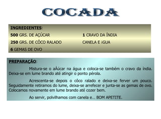COCADA INGREDIENTES : 500  GRS. DE AÇÚCAR 250  GRS. DE CÔCO RALADO 6  GEMAS DE OVO 1  CRAVO DA ÍNDIA CANELA E ÁGUA PREPARAÇÃO : Mistura-se o açúcar na água e coloca-se também o cravo da índia. Deixa-se em lume brando até atingir o ponto pérola. Acrescenta-se depois o côco ralado e deixa-se ferver um pouco. Seguidamente retiramos do lume, deixa-se arrefecer e junta-se as gemas de ovo. Colocamos novamente em lume brando até cozer bem. Ao servir, polvilhamos com canela e… BOM APETITE. 