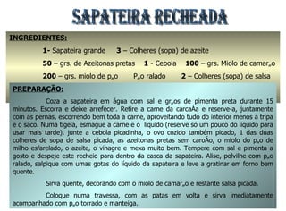 SAPATEIRA RECHEADA INGREDIENTES:   1-  Sapateira grande  3  – Colheres (sopa) de azeite 50  – grs. de Azeitonas pretas  1  - Cebola  100  – grs. Miolo de camarão 200  – grs. miolo de pão  Pão ralado  2  – Colheres (sopa) de salsa 2  - Colheres (sopa) de vinagre  1  - Ovo cozido  Pimenta em grão e Sal q.b PREPARAÇÃO: Coza a sapateira em água com sal e grãos de pimenta preta durante 15 minutos. Escorra e deixe arrefecer. Retire a carne da carcaça e reserve-a, juntamente com as pernas, escorrendo bem toda a carne, aproveitando tudo do interior menos a tripa e o saco. Numa tigela, esmague a carne e o  líquido (reserve só um pouco do líquido para usar mais tarde), junte a cebola picadinha, o ovo cozido também picado, 1 das duas colheres de sopa de salsa picada, as azeitonas pretas sem caroço, o miolo do pão de milho esfarelado, o azeite, o vinagre e mexa muito bem. Tempere com sal e pimenta a gosto e despeje este recheio para dentro da casca da sapateira. Alise, polvilhe com pão ralado, salpique com umas gotas do líquido da sapateira e leve a gratinar em forno bem quente. Sirva quente, decorando com o miolo de camarão e restante salsa picada. Coloque numa travessa, com as patas em volta e sirva imediatamente acompanhado com pão torrado e manteiga. 