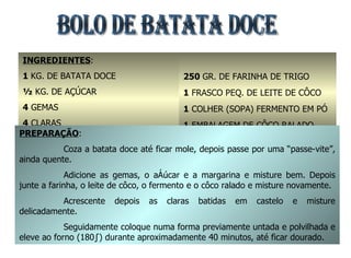 BOLO DE BATATA DOCE INGREDIENTES : 1  KG. DE BATATA DOCE ½  KG. DE AÇÚCAR 4  GEMAS 4  CLARAS 3  COLHERES DE MARGARINA COM SAL 250  GR. DE FARINHA DE TRIGO 1  FRASCO PEQ. DE LEITE DE CÔCO 1  COLHER (SOPA) FERMENTO EM PÓ 1  EMBALAGEM DE CÔCO RALADO PREPARAÇÃO : Coza a batata doce até ficar mole, depois passe por uma “passe-vite”, ainda quente. Adicione as gemas, o açúcar e a margarina e misture bem. Depois junte a farinha, o leite de côco, o fermento e o côco ralado e misture novamente. Acrescente depois as claras batidas em castelo e misture delicadamente. Seguidamente coloque numa forma previamente untada e polvilhada e eleve ao forno (180º) durante aproximadamente 40 minutos, até ficar dourado. 