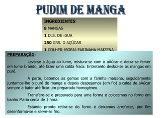 PUDIM DE MANGA INGREDIENTES : 8  MANGAS 1  DLS. DE ÁGUA 250  GRS. D AÇÚCAR  1  COLHER )SOPA) FARINAHA MAIZENA 8  GEMAS PREPARAÇÃO : Leva-se a água ao lume, mistura-se com o açúcar e deixa-se ferver em lume brando, até fazer uma calda fraca. Entretanto desfaz-se as mangas em puré. À parte, batemos as gemas com a farinha maizena, seguidamente juntamos-lhe o puré de manga e depois despejamos (em fio) a calda de açúcar sempre a bater até ficar um preparado homogéneo. Transfere-se o preparado para uma forma e colocamos no forno em banho Maria cerca de 1 hora. Estando pronto retira-se do forno e deixamos arrefecer, por fim desenforma-se e serve-se frio. 