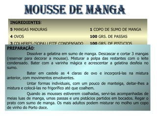 MOUSSE DE MANGA INGREDIENTES : 5  MANGAS MADURAS 4  OVOS 3  COLHERES (SOPA) LEITE CONDENSADO 2  FOLHAS DE GELATINA 1  COPO DE SUMO DE MANGA 100  GRS. DE PASSAS 100  GRS. DE PISTÁCIOS MANTEIGA PREPARAÇÃO : Dissolver a gelatina em sumo de manga. Descascar e cortar 3 mangas (reservar para decorar a mousse). Misturar a polpa das restantes com o leite condensado. Bater com a varinha mágica e acrescentar a gelatina desfeia no sumo. Bater em castelo as 4 claras de ovo e incorporá-las na mistura anterior, com movimentos envolventes. Untar formas individuais, com um pouco de manteiga, deitar-lhes a mistura e colocá-las no frigorífico até que coalhem. Quando as mousses estiverem coalhadas, servi-las acompanhadas de meias luas de manga, umas passas e uns pistácios partidos em bocados. Regar o prato com sumo de manga. Os mais adultos podem misturar no molho um copo de vinho do Porto doce. 