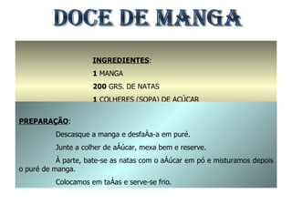 DOCE DE MANGA INGREDIENTES : 1  MANGA 200  GRS. DE NATAS 1  COLHERES (SOPA) DE AÇÚCAR 100  GRS. DE AÇÚCAR EM PÓ PREPARAÇÃO : Descasque a manga e desfaça-a em puré. Junte a colher de açúcar, mexa bem e reserve. À parte, bate-se as natas com o açúcar em pó e misturamos depois o puré de manga. Colocamos em taças e serve-se frio. 