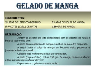 GELADO DE MANGA INGREDIENTES : 2  LATAS DE LEITE CONDENSADO 5  PACOTES (125g.) DE NATAS 1  PACOTE DE GELATINA DE MANGA 2  LATAS DE POLPA DE MANGA 150  GRS. DE MANGA 100  GRS. DE AÇÚCARMANTEIGA PREPARAÇÃO : Juntam-se as latas de leite condensado com os pacotes de natas e bate-se tudo muito bem. À parte dilua a gelatina de manga e mistura-se ao outro preparado. A seguir parta a polpa de manga em bocados muito pequenos e junte ao anterior preparado. Coloque tudo num forma e leve ao congelador. À parte (para enfeitar)  triture 150 grs. De manga, misture o açúcar e leve ao lume até o açúcar derreter. Depois cubra o gelado com este molho. 