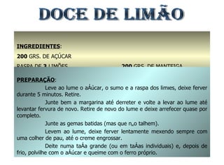 INGREDIENTES : 200  GRS. DE AÇÚCAR RASPA DE  3  LIMÕES 1,5  DL. DE SUMO DE LIMÃO 200  GRS. DE MANTEIGA 5  GEMAS PREPARAÇÃO : Leve ao lume o açúcar, o sumo e a raspa dos limões, deixe ferver durante 5 minutos. Retire. Junte bem a margarina até derreter e volte a levar ao lume até levantar fervura de novo. Retire de novo do lume e deixe arrefecer quase por completo. Junte as gemas batidas (mas que não talhem). Levem ao lume, deixe ferver lentamente mexendo sempre com uma colher de pau, até o creme engrossar. Deite numa taça grande (ou em taças individuais) e, depois de frio, polvilhe com o açúcar e queime com o ferro próprio. DOCE DE LIMÃO 