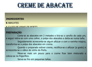 INGREDIENTES : 6  ABACATES 1  CÁLICE DE VINHO DE PORTO AÇÚCAR A GOSTO PREPARAÇÃO : Corta-se as abacates em 2 metades e tira-se o caroço de cada um, a seguir retira-se com uma colher, a polpa dos abacates e deita-se numa taça. Seguidamente acrescenta-se algum açúcar e com a varinha mágica, transforma-se a polpa dos abacates em creme. Quando o preparado estiver creme, rectifica-se o açúcar (a gosto) e acrescenta-se o cálice de vinho do Porto. Mexe-se mais um pouco para o creme ficar bem misturado e coloca-se no frigorifico. Serve-se frio em pequenas taças. CREME DE ABACATE 