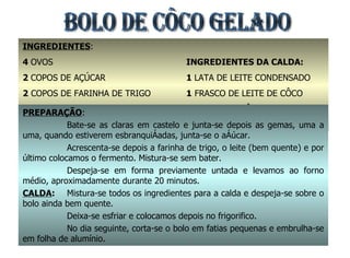 INGREDIENTES : 4  OVOS 2  COPOS DE AÇÚCAR 2  COPOS DE FARINHA DE TRIGO 1  COPO DE LEITE 1  COLHER (SOPA) FERMENTO EM PÓ INGREDIENTES DA CALDA: 1  LATA DE LEITE CONDENSADO 1  FRASCO DE LEITE DE CÔCO 100  GRS. DE CÔCO RALADO LEITE (EQUIV. AO LEITE DE CÔCO PREPARAÇÃO : Bate-se as claras em castelo e junta-se depois as gemas, uma a uma, quando estiverem esbranquiçadas, junta-se o açúcar. Acrescenta-se depois a farinha de trigo, o leite (bem quente) e por último colocamos o fermento. Mistura-se sem bater. Despeja-se em forma previamente untada e levamos ao forno médio, aproximadamente durante 20 minutos. CALDA : Mistura-se todos os ingredientes para a calda e despeja-se sobre o bolo ainda bem quente. Deixa-se esfriar e colocamos depois no frigorifico. No dia seguinte, corta-se o bolo em fatias pequenas e embrulha-se em folha de alumínio.  BOLO DE CÔCO GELADO 