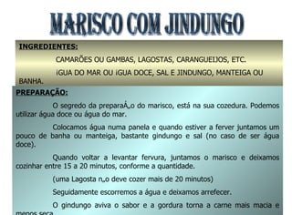 MARISCO COM JINDUNGO INGREDIENTES: CAMARÕES OU GAMBAS, LAGOSTAS, CARANGUEIJOS, ETC. ÁGUA DO MAR OU ÁGUA DOCE, SAL E JINDUNGO, MANTEIGA OU  BANHA. PREPARAÇÃO: O segredo da preparação do marisco, está na sua cozedura. Podemos utilizar água doce ou água do mar. Colocamos água numa panela e quando estiver a ferver juntamos um pouco de banha ou manteiga, bastante gindungo e sal (no caso de ser água doce). Quando voltar a levantar fervura, juntamos o marisco e deixamos cozinhar entre 15 a 20 minutos, conforme a quantidade. (uma Lagosta não deve cozer mais de 20 minutos) Seguidamente escorremos a água e deixamos arrefecer. O gindungo aviva o sabor e a gordura torna a carne mais macia e menos seca. 