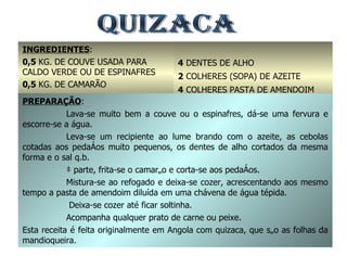 QUIZACA INGREDIENTES : 0,5  KG. DE COUVE USADA PARA CALDO VERDE OU DE ESPINAFRES 0,5  KG. DE CAMARÃO 2  CEBOLAS GRANDES 4  DENTES DE ALHO 2  COLHERES (SOPA) DE AZEITE 4  COLHERES PASTA DE AMENDOIM SAL Q.B. PREPARAÇÃO : Lava-se muito bem a couve ou o espinafres, dá-se uma fervura e escorre-se a água. Leva-se um recipiente ao lume brando com o azeite, as cebolas cotadas aos pedaços muito pequenos, os dentes de alho cortados da mesma forma e o sal q.b. à parte, frita-se o camarão e corta-se aos pedaços. Mistura-se ao refogado e deixa-se cozer, acrescentando aos mesmo tempo a pasta de amendoim diluída em uma chávena de água tépida.   Deixa-se cozer até ficar soltinha. Acompanha qualquer prato de carne ou peixe. Esta receita é feita originalmente em Angola com quizaca, que são as folhas da mandioqueira. 