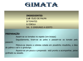 GIMATA INGREDIENTES : 1 dl  ÓLEO DE PALMA 3  TOMATES 1  CEBOLA SAL  E GINDUNGO A GOSTO PREPARAÇÃO : Assam-se os tomates no espeto (em brasas) Seguidamente, tiram-se as peles e passam-se os tomate pelo passevit. Mistura-se depois a cebolas cotada em picadinho miudinho, o óleo de palma o sal e o gindungo. Aquece-se um pouco o preparado  está pronto a acompanhar, peixe grelhado ou assado. 