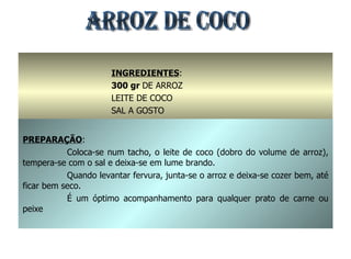 ARROZ DE COCO INGREDIENTES : 300 gr  DE ARROZ LEITE DE COCO SAL A GOSTO PREPARAÇÃO : Coloca-se num tacho, o leite de coco (dobro do volume de arroz), tempera-se com o sal e deixa-se em lume brando. Quando levantar fervura, junta-se o arroz e deixa-se cozer bem, até ficar bem seco. É um óptimo acompanhamento para qualquer prato de carne ou peixe 