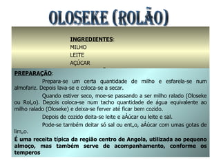 OLOSEKE (ROLÃO) INGREDIENTES : MILHO LEITE AÇÚCAR OU SAL / LIMÃO PREPARAÇÃO : Prepara-se um certa quantidade de milho e esfarela-se num almofariz. Depois lava-se e coloca-se a secar. Quando estiver seco, moe-se passando a ser milho ralado (Oloseke ou Rolão). Depois coloca-se num tacho quantidade de água equivalente ao milho ralado (Oloseke) e deixa-se ferver até ficar bem cozido. Depois de cozido deita-se leite e açúcar ou leite e sal. Pode-se também deitar só sal ou então, açúcar com umas gotas de limão. É uma receita típica da região centro de Angola, utilizada ao pequeno almoço, mas também serve de acompanhamento, conforme os temperos 