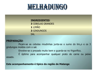 MELHADUNGO INGREDIENTES : 3  CEBOLAS GRANDES 1  LIMÃO 3  GINDUNGOS SAL PREPARAÇÃO : Picam-se as cebolas miudinhas junta-se o sumo do limão e os 3 gindungos moídos com o sal. Envolve-se o prezado muito bem e guarda-se no frigorifico. É óptimo para acompanhar qualquer prato de carne ou peixe assado. Este acompanhamento é típico da região de Malange 