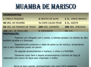 MUAMBA DE MARISCO  INGREDIENTES: 1  CEBOLA PEQUENA 50  GRS. DE MUAMBA 50  GRS. DE FARINHA DE TRIGO 200  GRS. DE MEXILHÃO 3  DENTES DE ALHO ½  COPO CALDO PEIXE 200  GRS. CAMARÃO 2  JINDUNGOS 1  DL. VINHO BRANCO 1  DL. AZEITE 200  GRS. AMEIJOAS SAL q.b. PREPARAÇÃO: Fazemos um refogado com o azeite, a cebolas picada e os dentes de alho também picados e o jindungo. Seguidamente juntamos o caldo de peixe ou de marisco, temperámos com o sal e deixamos puxar um pouco. De seguida acrescentamos o marisco, o vinho e a MUAMBA. Deixamos cozer bem e depois acrescentamos a farinha de trigo já misturada num pouco de água para engrossar o molho. Serve-se bem quente, acompanhado com uma CUCA geladinha. 