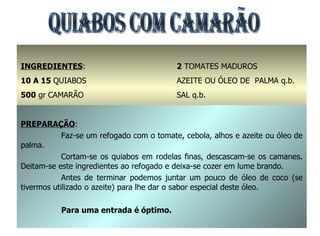QUIABOS COM CAMARÃO INGREDIENTES : 10 A 15  QUIABOS 500  gr CAMARÃO  1  CEBOLA GRANDE 2  DENTES DE ALHOS 2  TOMATES MADUROS AZEITE OU ÓLEO DE  PALMA q.b. SAL q.b. PREPARAÇÃO : Faz-se um refogado com o tomate, cebola, alhos e azeite ou óleo de palma. Cortam-se os quiabos em rodelas finas, descascam-se os camarões. Deitam-se este ingredientes ao refogado e deixa-se cozer em lume brando. Antes de terminar podemos juntar um pouco de óleo de coco (se tivermos utilizado o azeite) para lhe dar o sabor especial deste óleo. Para uma entrada é óptimo. 