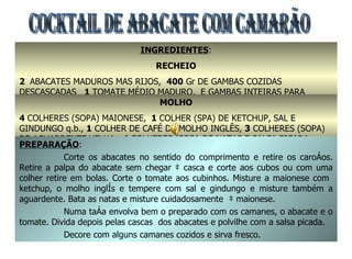 COCKTAIL DE ABACATE COM CAMARÃO INGREDIENTES : RECHEIO 2  ABACATES MADUROS MAS RIJOS,  400  Gr DE GAMBAS COZIDAS DESCASCADAS  1  TOMATE MÉDIO MADURO,  E GAMBAS INTEIRAS PARA DECORAÇÃO MOLHO 4  COLHERES (SOPA) MAIONESE,   1  COLHER (SPA) DE KETCHUP, SAL E GINDUNGO q.b.,  1  COLHER DE CAFÉ DE MOLHO INGLÊS,  3  COLHERES (SOPA) DE AGUARDENTE VELHA,  4  COLHERES (SOPA DE NATAS E SALSA PICADA PREPARAÇÃO : Corte os abacates no sentido do comprimento e retire os caroços. Retire a palpa do abacate sem chegar à casca e corte aos cubos ou com uma colher retire em bolas. Corte o tomate aos cubinhos. Misture a maionese com  ketchup, o molho inglês e tempere com sal e gindungo e misture também a aguardente. Bata as natas e misture cuidadosamente  à maionese. Numa taça envolva bem o preparado com os camarões, o abacate e o tomate. Divida depois pelas cascas  dos abacates e polvilhe com a salsa picada. Decore com alguns camarões cozidos e sirva fresco. 