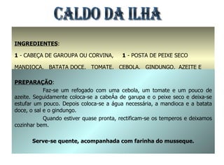 CALDO DA ILHA INGREDIENTES : 1  - CABEÇA DE GAROUPA OU CORVINA,  1  - POSTA DE PEIXE SECO MANDIOCA,  BATATA DOCE,  TOMATE,  CEBOLA,  GINDUNGO,  AZEITE E SAL PREPARAÇÃO : Faz-se um refogado com uma cebola, um tomate e um pouco de azeite. Seguidamente coloca-se a cabeça de garupa e o peixe seco e deixa-se estufar um pouco. Depois coloca-se a água necessária, a mandioca e a batata doce, o sal e o gindungo. Quando estiver quase pronta, rectificam-se os temperos e deixamos cozinhar bem. Serve-se quente, acompanhada com farinha do musseque. 