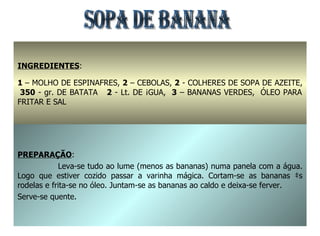 SOPA DE BANANA INGREDIENTES : 1  – MOLHO DE ESPINAFRES,  2  – CEBOLAS,  2  - COLHERES DE SOPA DE AZEITE,  350  - gr. DE BATATA  2  - Lt. DE ÁGUA,  3  – BANANAS VERDES,  ÓLEO PARA FRITAR E SAL  PREPARAÇÃO : Leva-se tudo ao lume (menos as bananas) numa panela com a água. Logo que estiver cozido passar a varinha mágica. Cortam-se as bananas às rodelas e frita-se no óleo. Juntam-se as bananas ao caldo e deixa-se ferver. Serve-se quente. 