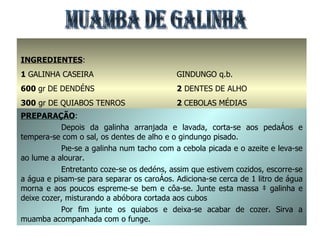 MUAMBA DE GALINHA INGREDIENTES : 1  GALINHA CASEIRA 600  gr   DE DENDÉNS 300  gr DE QUIABOS TENROS 1  dl. DE AZEITE SAL q.b. GINDUNGO q.b. 2  DENTES DE ALHO 2  CEBOLAS MÉDIAS 350  gr ABÓBORA PREPARAÇÃO : Depois da galinha arranjada e lavada, corta-se aos pedaços e tempera-se com o sal, os dentes de alho e o gindungo pisado. Põe-se a galinha num tacho com a cebola picada e o azeite e leva-se ao lume a alourar. Entretanto coze-se os dedéns, assim que estivem cozidos, escorre-se a água e pisam-se para separar os caroços. Adiciona-se cerca de 1 litro de água morna e aos poucos espreme-se bem e côa-se. Junte esta massa à galinha e deixe cozer, misturando a abóbora cortada aos cubos Por fim junte os quiabos e deixa-se acabar de cozer. Sirva a muamba acompanhada com o funge. 
