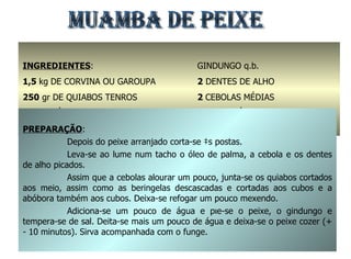 MUAMBA DE PEIXE INGREDIENTES : 1,5  kg   DE CORVINA OU GAROUPA 250  gr DE QUIABOS TENROS 2  dl. DE ÓLEO DE PALMA SAL q.b. GINDUNGO q.b. 2  DENTES DE ALHO 2  CEBOLAS MÉDIAS 300  gr ABÓBORA 2  BERINGELAS PREPARAÇÃO : Depois do peixe arranjado corta-se às postas. Leva-se ao lume num tacho o óleo de palma, a cebola e os dentes de alho picados. Assim que a cebolas alourar um pouco, junta-se os quiabos cortados aos meio, assim como as beringelas descascadas e cortadas aos cubos e a abóbora também aos cubos. Deixa-se refogar um pouco mexendo. Adiciona-se um pouco de água e põe-se o peixe, o gindungo e tempera-se de sal. Deita-se mais um pouco de água e deixa-se o peixe cozer (+ - 10 minutos). Sirva acompanhada com o funge. 