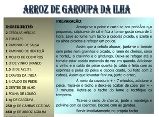 ARROZ DE GAROUPA DA ILHA INGREDIENTES : 2  CEBOLAS MÉDIAS 3  TOMATES 1  RAMINHO DE SALSA 1  RAMINHO DE HORTELÃ 1  MOLHO DE COENTROS 1  dl DE VINHO BRANCO 1,5  dl DE AZEITE 2  CRAVOS DA INDIA 1  lt CALDO DE PEIXE 2  DENTES DE ALHO 1  FOLHA DE LOURO 1  kg DE GAROUPA 250  gr DE GAMBAS COZIDAS 460  gr DE ARROZ AGULHA 3  GINDUNGOS 1  COLHER (SOPA) MANTEIGA SAL q.b. PREPARAÇÃO : Arranja-se o peixe e corta-se aos pedaços não pequenos, salpica-se de sal e fica a tomar gosto cerca de 1 hora. Leve ao lume num tacho a cebolas picada, o azeite e os alhos picados a refogar um pouco. Assim que a cebola alourar, junta-se o tomate sem peles nem grainhas e picado, o ramo de cheiros, salsa e hortelã, o cravinho e o gindungo. Deixa-se refogar até o tomate estar cozido mexendo de vez em quando. Adicionar o vinho e o caldo de peixe quente (o caldo é feito com as espinhas e peles do peixe e depois coado, ou feito com 2 cubos). Assim que levantar fervura, junte o arroz. A meio da cozedura + - 7 minutos, adicione o peixe. Tapa-se o tacho e deixa-se acabar de cozer por + - 7 minutos. Retira-se o tacho do lume e rectifique os temperos. Tira-se o ramo de cheiros, junte a manteiga e polvilhe com os coentros. Decore com as gambas. Servir imediatamente no próprio tacho 