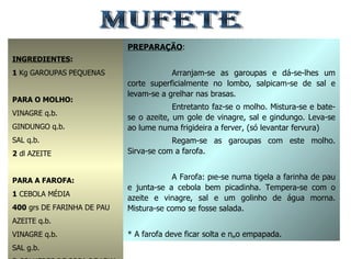 MUFETE INGREDIENTES : 1  Kg GAROUPAS PEQUENAS PARA O MOLHO: VINAGRE q.b. GINDUNGO q.b. SAL q.b. 2  dl AZEITE PARA A FAROFA: 1  CEBOLA MÉDIA 400  grs DE FARINHA DE PAU AZEITE q.b. VINAGRE q.b. SAL g.b. 3  COLHERES DE SOPA DE ÁGUA MORMA PREPARAÇÃO : Arranjam-se as garoupas e dá-se-lhes um corte superficialmente no lombo, salpicam-se de sal e levam-se a grelhar nas brasas. Entretanto faz-se o molho. Mistura-se e bate-se o azeite, um gole de vinagre, sal e gindungo. Leva-se ao lume numa frigideira a ferver, (só levantar fervura) Regam-se as garoupas com este molho. Sirva-se com a farofa. A Farofa: põe-se numa tigela a farinha de pau e junta-se a cebola bem picadinha. Tempera-se com o azeite e vinagre, sal e um golinho de água morna. Mistura-se como se fosse salada. * A farofa deve ficar solta e não empapada. 