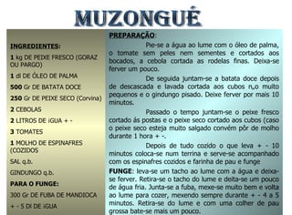 MUZONGUÉ INGREDIENTES : 1  kg DE PEIXE FRESCO (GORAZ OU PARGO) 1  dl DE ÓLEO DE PALMA 500  Gr DE BATATA DOCE 250  Gr DE PEIXE SECO (Corvina) 2  CEBOLAS 2  LITROS DE ÁGUA + - 3  TOMATES 1  MOLHO DE ESPINAFRES (COZIDOS SAL q.b. GINDUNGO q.b. PARA O FUNGE: 300 Gr DE FUBA DE MANDIOCA + - 5 Dl DE ÁGUA PREPARAÇÃO : Põe-se a água ao lume com o óleo de palma, o tomate sem peles nem sementes e cortados aos bocados, a cebola cortada as rodelas finas. Deixa-se ferver um pouco. De seguida juntam-se a batata doce depois de descascada e lavada cortada aos cubos não muito pequenos e o gindungo pisado. Deixe ferver por mais 10 minutos. Passado o tempo juntam-se o peixe fresco cortado ás postas e o peixe seco cortado aos cubos (caso o peixe seco esteja muito salgado convém pôr de molho durante 1 hora + -. Depois de tudo cozido o que leva + - 10 minutos coloca-se num terrina e serve-se acompanhado com os espinafres cozidos e farinha de pau e funge FUNGE : leva-se um tacho ao lume com a água e deixa-se ferver. Retira-se o tacho do lume e deita-se um pouco de água fria. Junta-se a fuba, mexe-se muito bem e volta ao lume para cozer, mexendo sempre durante + - 4 a 5 minutos. Retira-se do lume e com uma colher de pau grossa bate-se mais um pouco. 