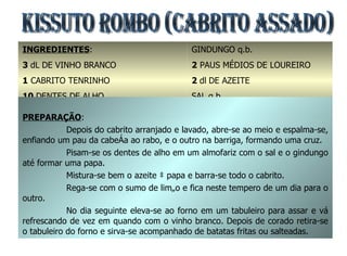 KISSUTO ROMBO (Cabrito Assado) INGREDIENTES : 3  dL   DE VINHO BRANCO 1  CABRITO TENRINHO 10  DENTES DE ALHO SUMOS DE 2 LIMÕES GINDUNGO q.b. 2  PAUS MÉDIOS DE LOUREIRO 2  dl   DE AZEITE SAL q.b. 1  COLHER DE CHÁ DE PIMENTA PREPARAÇÃO : Depois do cabrito arranjado e lavado, abre-se ao meio e espalma-se, enfiando um pau da cabeça ao rabo, e o outro na barriga, formando uma cruz. Pisam-se os dentes de alho em um almofariz com o sal e o gindungo até formar uma papa. Mistura-se bem o azeite à papa e barra-se todo o cabrito. Rega-se com o sumo de limão e fica neste tempero de um dia para o outro. No dia seguinte eleva-se ao forno em um tabuleiro para assar e vá refrescando de vez em quando com o vinho branco. Depois de corado retira-se o tabuleiro do forno e sirva-se acompanhado de batatas fritas ou salteadas.  