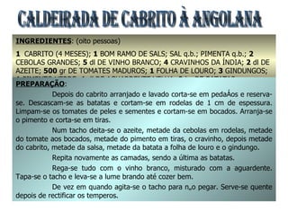 CALDEIRADA DE CABRITO À ANGOLANA INGREDIENTES : (oito pessoas) 1  CABRITO (4 MESES);  1  BOM RAMO DE SALS; SAL q.b.; PIMENTA q.b.;  2  CEBOLAS GRANDES;  5  dl DE VINHO BRANCO;  4  CRAVINHOS DA ÍNDIA;  2  dl DE AZEITE;  500  gr DE TOMATES MADUROS;  1  FOLHA DE LOURO;  3  GINDUNGOS;  1  PIMENTO VERDE;  1  dl DE AGUARDENTE VELHA;  2  kg DE BATATAS PREPARAÇÃO : Depois do cabrito arranjado e lavado corta-se em pedaços e reserva-se. Descascam-se as batatas e cortam-se em rodelas de 1 cm de espessura. Limpam-se os tomates de peles e sementes e cortam-se em bocados. Arranja-se o pimento e corta-se em tiras. Num tacho deita-se o azeite, metade da cebolas em rodelas, metade do tomate aos bocados, metade do pimento em tiras, o cravinho, depois metade do cabrito, metade da salsa, metade da batata a folha de louro e o gindungo. Repita novamente as camadas, sendo a última as batatas. Rega-se tudo com o vinho branco, misturado com a aguardente. Tapa-se o tacho e leva-se a lume brando até cozer bem. De vez em quando agita-se o tacho para não pegar. Serve-se quente depois de rectificar os temperos. 
