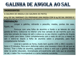 INGREDIENTES :  1  GALINHA DE ANGOLA (OU GALINHA DO MATO) 4  kg DE SAL MARINHO (OU PREPARAR UMA MASSA COM  1  kg DE SAL GROSSO E A MASSA DE  2  kg DE A FARINHA DE TRIGO E ÁGUA GALINHA DE ANGOLA AO SAL PREPARAÇÃO : Limpar a galinha, retirando o pescoço, moelas, pontas das asas, fígado, etc. Forra-se com uma folha de alumínio o fundo e as laterais de uma panela de ferro. Coloca-se no interior uma boa camada de sal marinho puro (ou uma boa camada da massa de sal) e coloca-se no seu interior a galinha de Angola com o peito para baixo. Cobrir completamente com o resto do sal (ou a massa de sal) e dobra-se depois a folha de alumínio sobre o preparado, para ficar completamente fechado. Leva-se a panela ao forno, muito bem quente (250 a 280º) durante 1 hora e 15 minutos. Para servir disformar sobre uma travessa o bloco de sal que se formou. Tirar a folha de alumínio, quebrara o bloco e verá que a galinha deverá estar no ponto (dourada). Aromatizada principalmente pelo iodo que se encontra no sal, o sabor fica incomparável e a carne bastante suculenta.  