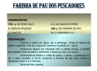 INGREDIENTES : 750  gr   DE PEIXE GALO 1  CEBOLAS PEQUENA 2  TOMATES 1  dl DE ÓLEO DE PALMA 1  Lt DA CALDA DO PEIXE 100  gr DE FARINHA DE PAU SAL E GINDUNGO q.b. FARINHA DE PAU DOS PESCADORES PREPARAÇÃO : Coze-se o peixe em água, sal e gindungo. Limpa-se depois de peles e espinhas. Côa-se a água da cozedura e guarda-se à parte. Prepara-se depois um refogado com a cebola picada, o tomate aos pedaços livre de peles e sementes e deixa-se cozer um pouco. Acrescenta-se depois a calda do peixe, o peixe, o gindungo e o sal e após começar a ferver juntamos a farinha de pau (em chuva) e deixamos ferver 2 a 3 minutos. Serve-se bem quente. 