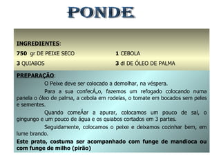 PONDE INGREDIENTES : 750  gr   DE PEIXE SECO 3  QUIABOS 3  TOMATES 1  CEBOLA 3  dl DE ÓLEO DE PALMA ÁGUA, SAL E GINDUNGO q.b. PREPARAÇÃO : O Peixe deve ser colocado a demolhar, na véspera. Para a sua confecção, fazemos um refogado colocando numa panela o óleo de palma, a cebola em rodelas, o tomate em bocados sem peles e sementes. Quando começar a apurar, colocamos um pouco de sal, o gingungo e um pouco de água e os quiabos cortados em 3 partes. Seguidamente, colocamos o peixe e deixamos cozinhar bem, em lume brando. Este prato, costuma ser acompanhado com funge de mandioca ou com funge de milho (pirão) 