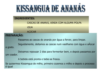 KISSANGUA DE ANANÁS  INGREDIENTES: CASCAS DE ANANÁS, AINDA COM ALGUMA POLPA ÁGUA AÇÚCAR PREPARAÇÃO: Passamos as cascas do ananás por água a ferver, para limpar. Seguidamente, deitamos as cascas num vasilhame com água e açúcar a gosto. Deixamos repousar 2 dias para fermentar bem, e depois passamos por um coador. A bebida está pronta e bebe-se fresca. Se quisermos Kissamgua de milho, primeiro cozemos o milho e depois o processo é igual 