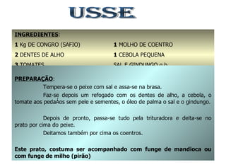 USSE INGREDIENTES : 1  Kg DE CONGRO (SAFIO) 2  DENTES DE ALHO 3  TOMATES 1/2  dl DE ÓLEO DE PALMA 1  MOLHO DE COENTRO 1  CEBOLA PEQUENA SAL E GINDUNGO q.b. PREPARAÇÃO : Tempera-se o peixe com sal e assa-se na brasa. Faz-se depois um refogado com os dentes de alho, a cebola, o tomate aos pedaços sem pele e sementes, o óleo de palma o sal e o gindungo. Depois de pronto, passa-se tudo pela trituradora e deita-se no prato por cima do peixe. Deitamos também por cima os coentros. Este prato, costuma ser acompanhado com funge de mandioca ou com funge de milho (pirão) 