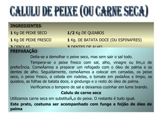 CALULU DE PEIXE (OU CARNE SECA) INGREDIENTES : 1  Kg DE PEIXE SECO 1  Kg DE PEIXE FRESCO 3  CEBOLAS 3  TOMATES GRANDES 1/2  Kg DE QUIABOS 1  Kg. DE BATATA DOCE (OU ESPINAFRES) 3  DENTES DE ALHO 2  COPOS DE ÓLEO DE PALMA E  2  GINDUNGOS PREPARAÇÃO : Deita-se a demolhar o peixe seco, mas sem sair o sal todo. Tempera-se o peixe fresco com sal, alho, vinagre ou limão de preferência. Começamos a preparar um refogado com o óleo de palma e os dentes de alho. Seguidamente, começamos a colocar em camadas, os peixe seco, o peixe fresco, a cebola em rodelas, o tomate em pedaços e limpo, os quiabos, as folhas de batata doce, o gindungo e o resto do óleo de palma. Verificamos o tempero de sal e deixamos cozinhar em lume brando. Calulu de carne seca Utilizamos carne seca em substituição do peixe. O restante é tudo igual. Este prato, costuma ser acompanhado com funge e feijão de óleo de palma 