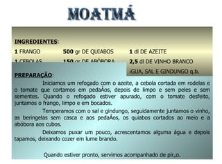 MOATMÁ INGREDIENTES : 1  FRANGO 1  CEBOLAS 4  TOMATES 500  gr DE QUIABOS 150  gr DE ABÓBORA 3  BERINGELAS PREPARAÇÃO : Iniciamos um refogado com o azeite, a cebola cortada em rodelas e o tomate que cortamos em pedaços, depois de limpo e sem peles e sem sementes. Quando o refogado estiver apurado, com o tomate desfeito, juntamos o frango, limpo e em bocados. Temperamos com o sal e gindungo, seguidamente juntamos o vinho, as beringelas sem casca e aos pedaços, os quiabos cortados ao meio e a abóbora aos cubos. Deixamos puxar um pouco, acrescentamos alguma água e depois tapamos, deixando cozer em lume brando. Quando estiver pronto, servimos acompanhado de pirão. 1  dl DE AZEITE 2,5  dl DE VINHO BRANCO ÁGUA, SAL E GINDUNGO q.b. 