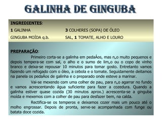 GALINHA DE GINGUBA INGREDIENTES : 1  GALINHA GINGUBA MOÍDA q.b. 1  CEBOLA 3  COLHERES (SOPA) DE ÓLEO SAL,  1  TOMATE, ALHO E LOURO 1  LIMÃO OU  1  COPO DE VINHO BRANCO PREPARAÇÃO : Primeiro corta-se a galinha em pedaços, mas não muito pequenos e depois tempera-se com sal, o alho e o sumo de limão ou o copo de vinho branco e deixa-se repousar 10 minutos para tomar gosto. Entretanto vamos fazendo um refogado com o óleo, a cebola e o tomate. Seguidamente deitamos na panela os pedaços de galinha e o preparado onde esteve a marinar. Vai-se mexendo com uma colher de pau, para não agarrar no fundo e vamos acrescentando água suficiente para fazer a cozedura. Quando a galinha estiver quase cozida (30 minutos aprox.) acrescenta-se a ginguba moída e mexemos com a colher de pau para desfazer bem, na calda. Rectifica-se os temperos e deixamos cozer mais um pouco até o molho engrossar. Depois de pronta, serve-se acompanhada com funge ou batata doce cozida. 