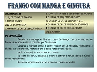 FRANGO COM MANGA E GINGUBA INGREDIENTES : 1  Kg   DE COXAS DE FRANGO 1  MANGA GRANDE 200  Gr. DE MANTEIGA 1  CHAVENA DE CHÁ DE CEBOLA RALADA 1  COLHER DE ALECRIM PICADO PREPARAÇÃO : Derreta a manteiga e frite as coxas de frango. Junte o alecrim, os tomates picados e deixe cozinhar por 5 minutos. Coloque a cerveja preta e deixe reduzir por 2 minutos. Acrescente a manga e o amendoim. Misture bem e deixe refogar um pouco. Junte o requeijão, mexendo sem parar. Na hora de servir, aqueça e quando estiver a ferver jogue a rúcula e mexa rapidamente. Sirva em seguida com arroz branco ou batatas cozidas 3  TOMATES SEM PELE E SEM SEMENTES PICADOS 1  CHÁVENA DE REQUEIJÃO CREMOSO ½  CHÁVENA DE CHÁ DE CERVEJA PRETA 1  CHÁVENA DE CHÁ DE AMENDOIN TORRADOS 1  CHÁVENA DE CHÁ DE RÚCULA PICADA SAL E PIMENTA 