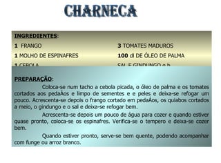 CHARNECA INGREDIENTES : 1  FRANGO 1  MOLHO DE ESPINAFRES 1  CEBOLA 1  kg. DE QUIABOS 3  TOMATES MADUROS 100  dl DE ÓLEO DE PALMA SAL E GINDUNGO q.b. PREPARAÇÃO : Coloca-se num tacho a cebola picada, o óleo de palma e os tomates cortados aos pedaços e limpo de sementes e e peles e deixa-se refogar um pouco. Acrescenta-se depois o frango cortado em pedaços, os quiabos cortados a meio, o gindungo e o sal e deixa-se refogar bem. Acrescenta-se depois um pouco de água para cozer e quando estiver quase pronto, coloca-se os espinafres. Verifica-se o tempero e deixa-se cozer bem. Quando estiver pronto, serve-se bem quente, podendo acompanhar com funge ou arroz branco. 