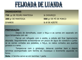 FEIJOADA DE LUANDA INGREDIENTES : 750  gr   DE FEIJÃO MANTEIGA 200  gr DE MANTEIGA 2  NABOS 1  CEBOLA 150 gr DE FARINHA DE MANDIOCA 1  CHOURIÇO 500  gr DE PÉ DE PORCO 1  dl DE AZEITE SAL E GINDUNGO q.b. PREPARAÇÃO : Depois de demolhado, cozer o feijão e as carnes em separado em água temperada com sal. Faz-se um refogado com o azeite, a cebola até ficar ligeiramente alourada. Seguidamente acrescenta-se um pouco de água da cozedura e junta-se as carnes cortadas aos pedaços, o feijão, os nabos cortados aos quartos grossos e a rama. Tempera-se com o gindungo, deixa-se cozinhar bem e depois servimos acompanhado com farinha do musseque e levemente aquecida no forno. Nota : A farinha serve-se em tacinhas à parte 