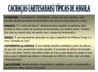 CACHAÇAS (Artesanais) TÍPICAS DE ANGOLA KIMBOMBO : É semelhante à KISSANGUA, porém com teor alcoólico mais elevado, devido ao tempo de fermentação da casca da fruta (mais de 2 dias). MARUFO : É o “vinho de Palma”, bebida alcoólica estraída da palmeira. Que também é feita a partir do processo de fermentação da matéria prima. Também fica mais ou menos forte, de acordo com o tempo de fermentação. BIBIDI : É uma aguardente apreciada na região específica de M’Banza Congo e é uma “Cachaça de Cajú”. CAPURROTO ou CAPUCA : É uma bebida alcoólica destilada a partir do açúcar, só que tem uma característica muito peculiar. É acrescido ao açúcar fermentado “Carvão de pilha” (dentro das pilhas existe um carvão que separa as cargas é esse carvão que é retirado das pilhas e introduzido na CAPUCA, vindo a dar um efeito “Enlouquecedor”. CACHIPEMBE : Bebida alcoólica (Aguardente) destilada a partir da fermentação de farelo de milho, açúcar e fermento. 
